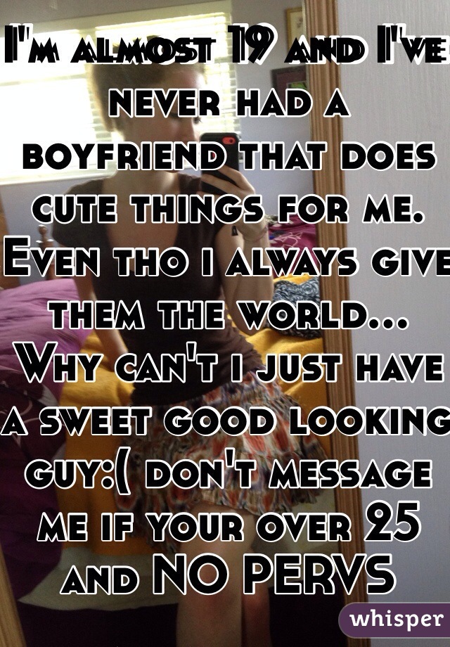 I'm almost 19 and I've never had a boyfriend that does cute things for me. Even tho i always give them the world... Why can't i just have a sweet good looking guy:( don't message me if your over 25 and NO PERVS
