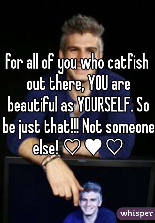 for all of you who catfish out there, YOU are beautiful as YOURSELF. So be just that!!! Not someone else! ♡♥♡