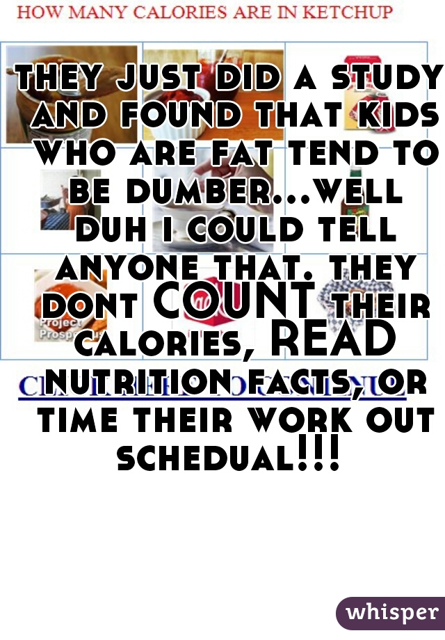 they just did a study and found that kids who are fat tend to be dumber...well duh i could tell anyone that. they dont COUNT their calories, READ nutrition facts, or time their work out schedual!!! 