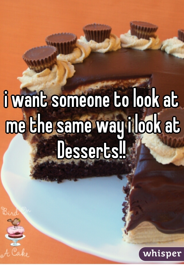 i want someone to look at me the same way i look at Desserts!! 