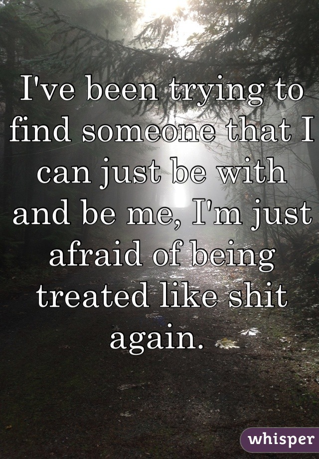 I've been trying to find someone that I can just be with and be me, I'm just afraid of being treated like shit again. 