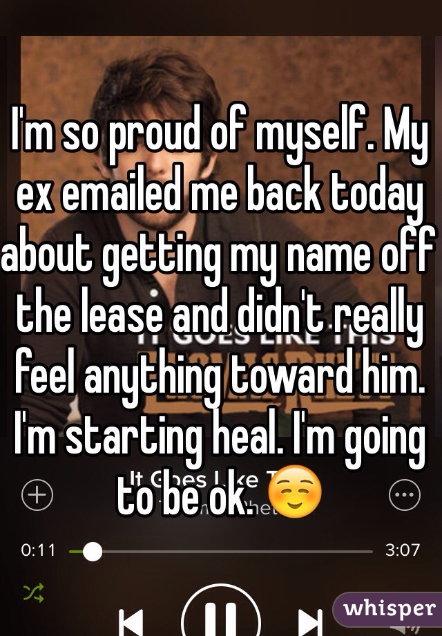 I'm so proud of myself. My ex emailed me back today about getting my name off the lease and didn't really feel anything toward him. I'm starting heal. I'm going to be ok. ☺️