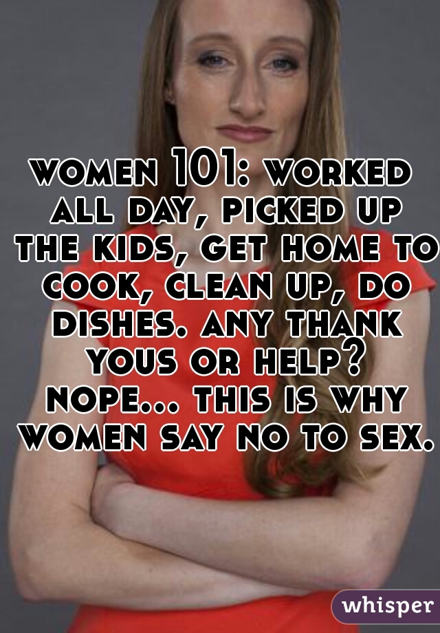 women 101: worked all day, picked up the kids, get home to cook, clean up, do dishes. any thank yous or help? nope... this is why women say no to sex. 