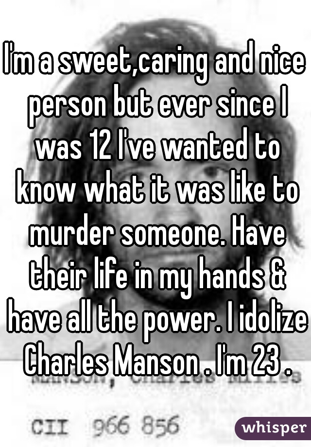 I'm a sweet,caring and nice person but ever since I was 12 I've wanted to know what it was like to murder someone. Have their life in my hands & have all the power. I idolize Charles Manson . I'm 23 .