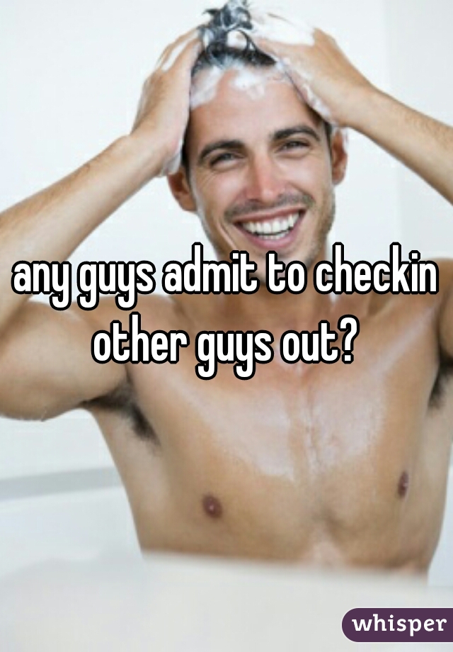 any guys admit to checkin other guys out? 