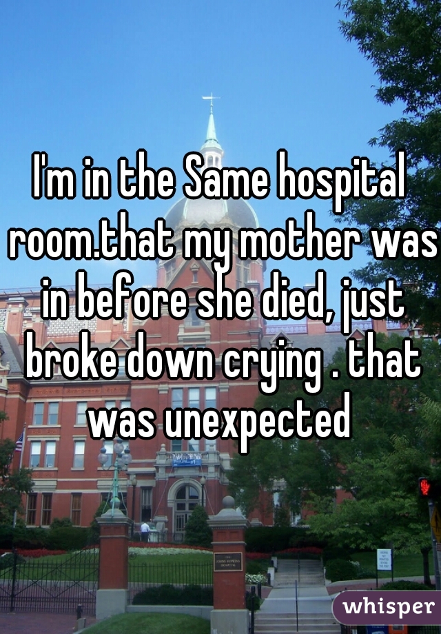 I'm in the Same hospital room.that my mother was in before she died, just broke down crying . that was unexpected 