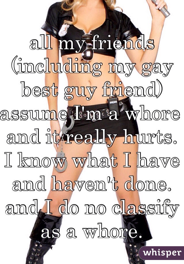 all my friends (including my gay best guy friend) assume I'm a whore and it really hurts. I know what I have and haven't done. and I do no classify as a whore.