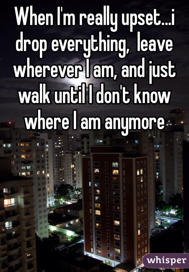 When I'm really upset...i drop everything,  leave wherever I am, and just walk until I don't know where I am anymore