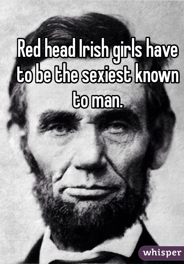 Red head Irish girls have to be the sexiest known to man.

