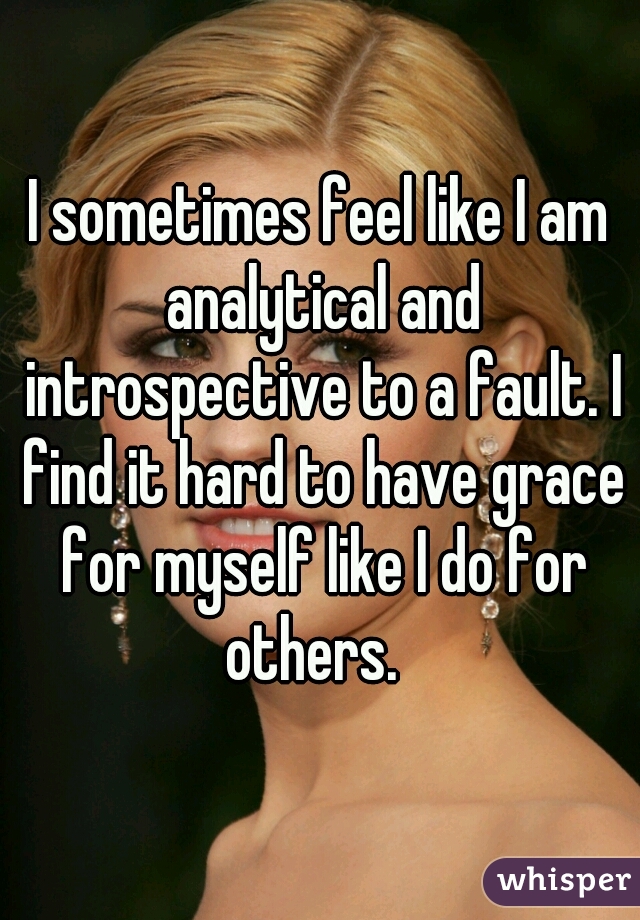 I sometimes feel like I am analytical and introspective to a fault. I find it hard to have grace for myself like I do for others.  