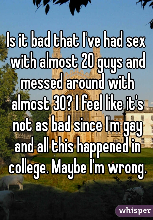 Is it bad that I've had sex with almost 20 guys and messed around with almost 30? I feel like it's not as bad since I'm gay and all this happened in college. Maybe I'm wrong.
