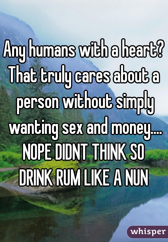 Any humans with a heart?
That truly cares about a person without simply wanting sex and money....
NOPE DIDNT THINK SO
DRINK RUM LIKE A NUN
