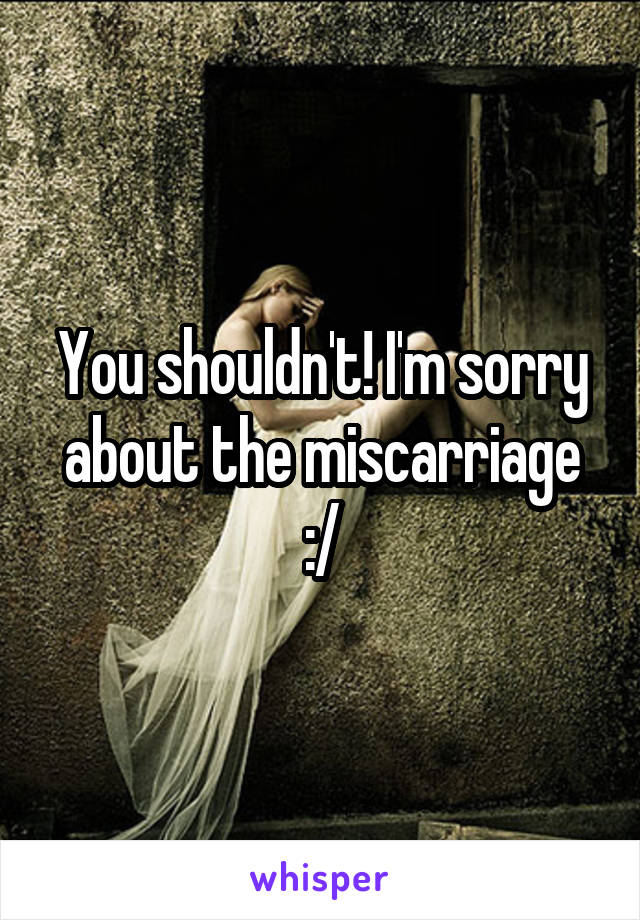 You shouldn't! I'm sorry about the miscarriage :/