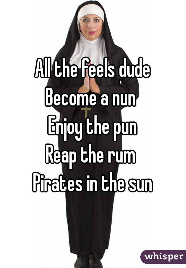 All the feels dude
Become a nun 
Enjoy the pun
Reap the rum 
Pirates in the sun