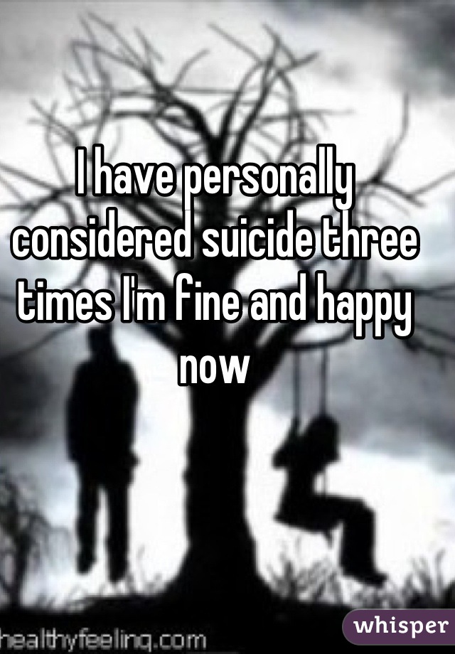 I have personally considered suicide three times I'm fine and happy now