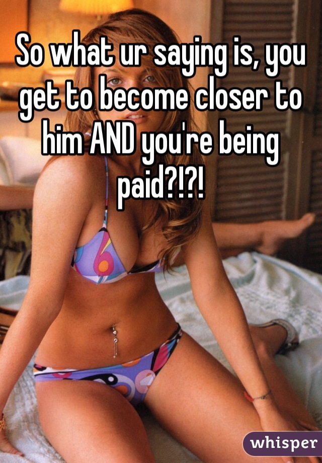 So what ur saying is, you get to become closer to him AND you're being paid?!?!