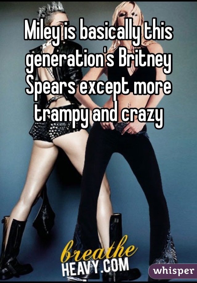 Miley is basically this generation's Britney Spears except more trampy and crazy