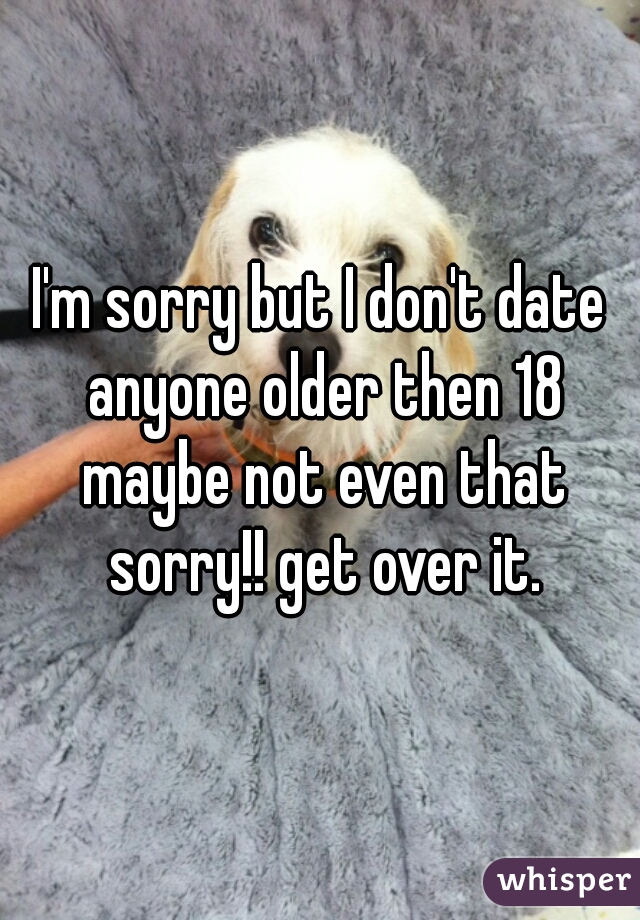 I'm sorry but I don't date anyone older then 18 maybe not even that sorry!! get over it.