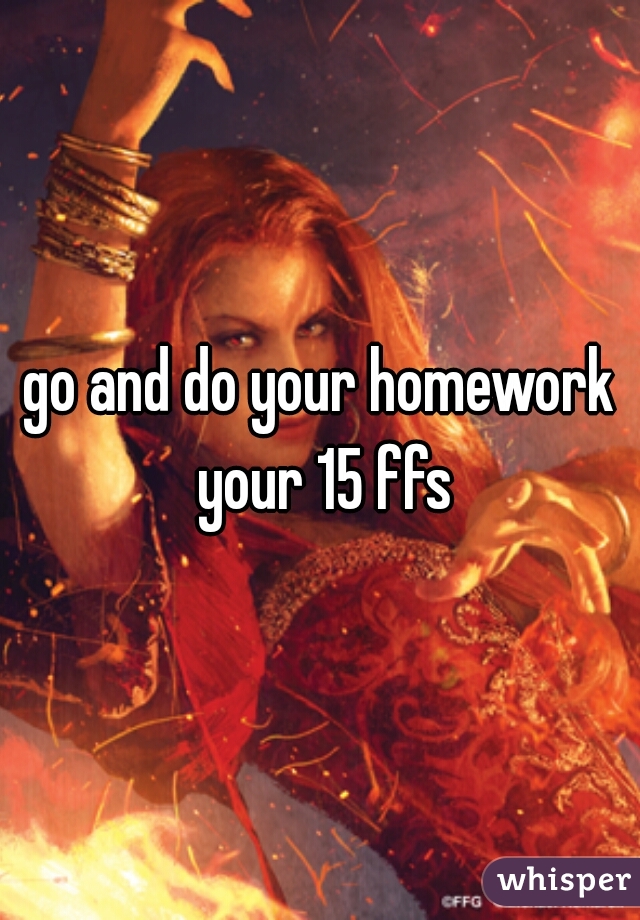 go and do your homework your 15 ffs