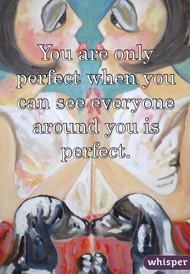 You are only perfect when you can see everyone around you is perfect.