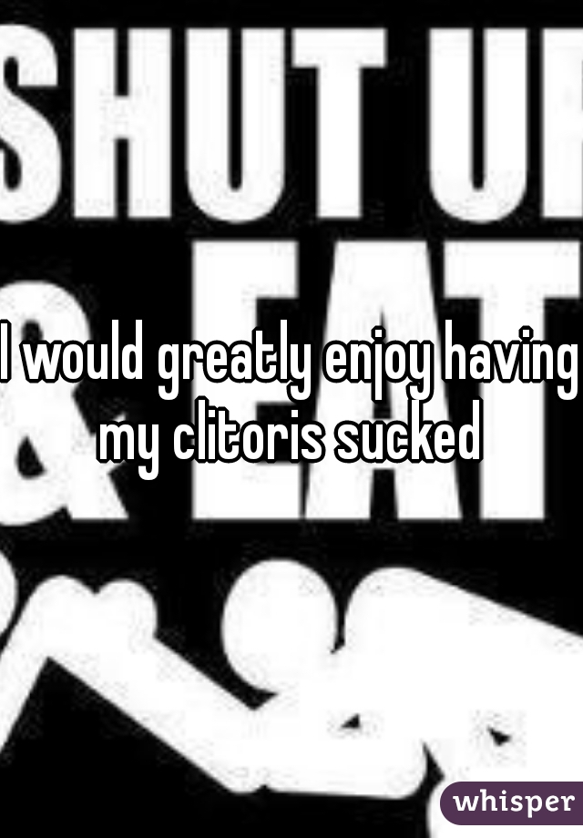 I would greatly enjoy having my clitoris sucked 