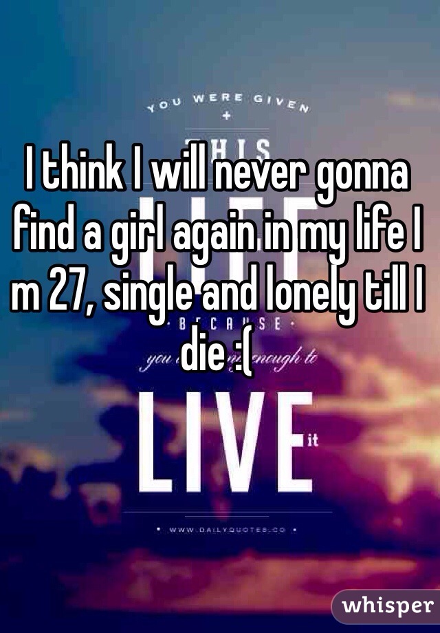 I think I will never gonna find a girl again in my life I m 27, single and lonely till I die :(