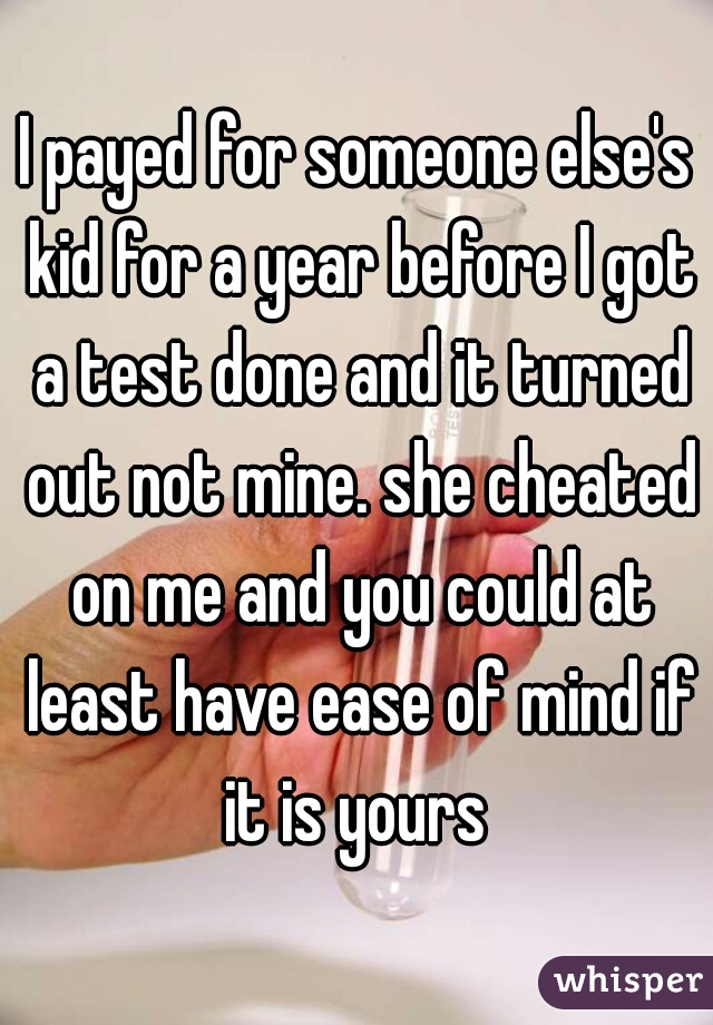 I payed for someone else's kid for a year before I got a test done and it turned out not mine. she cheated on me and you could at least have ease of mind if it is yours 