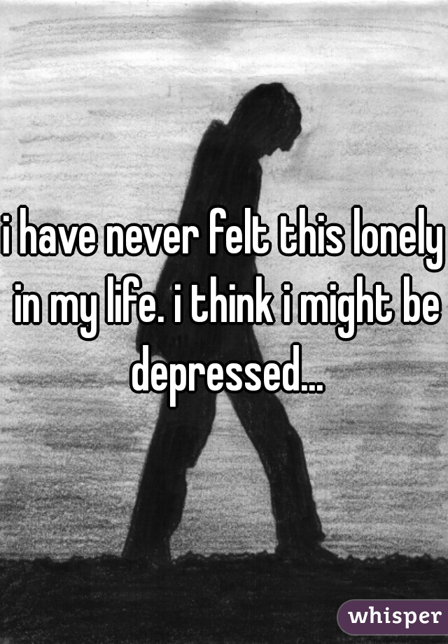 i have never felt this lonely in my life. i think i might be depressed...
