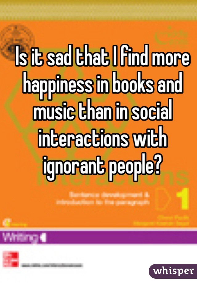 Is it sad that I find more happiness in books and music than in social interactions with ignorant people? 