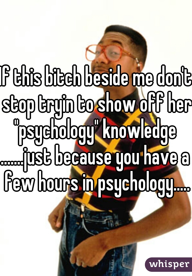 If this bitch beside me don't stop tryin to show off her "psychology" knowledge 
.......just because you have a few hours in psychology......