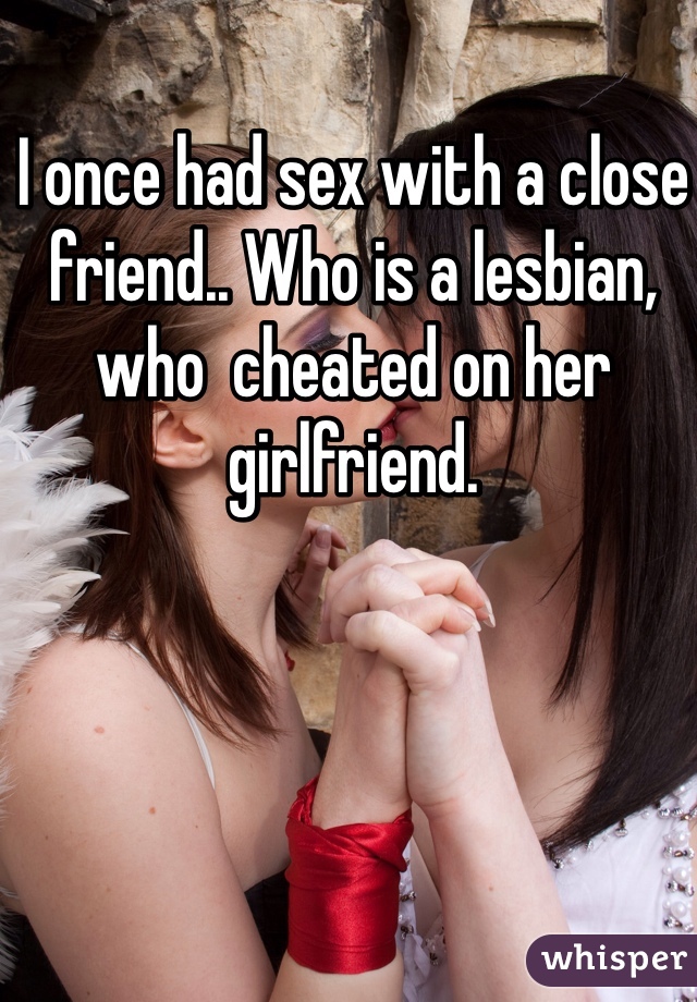 I once had sex with a close friend.. Who is a lesbian, who  cheated on her girlfriend. 