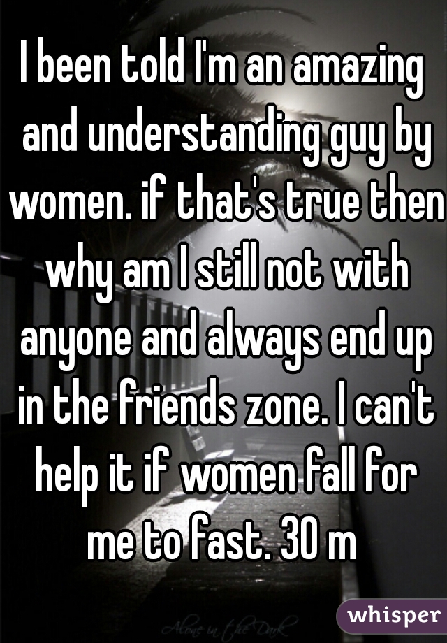 I been told I'm an amazing and understanding guy by women. if that's true then why am I still not with anyone and always end up in the friends zone. I can't help it if women fall for me to fast. 30 m 