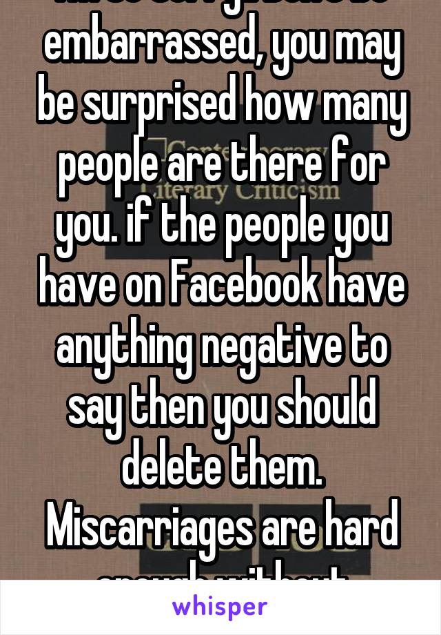 I'm so sorry!! Don't be embarrassed, you may be surprised how many people are there for you. if the people you have on Facebook have anything negative to say then you should delete them. Miscarriages are hard enough without criticism from others 