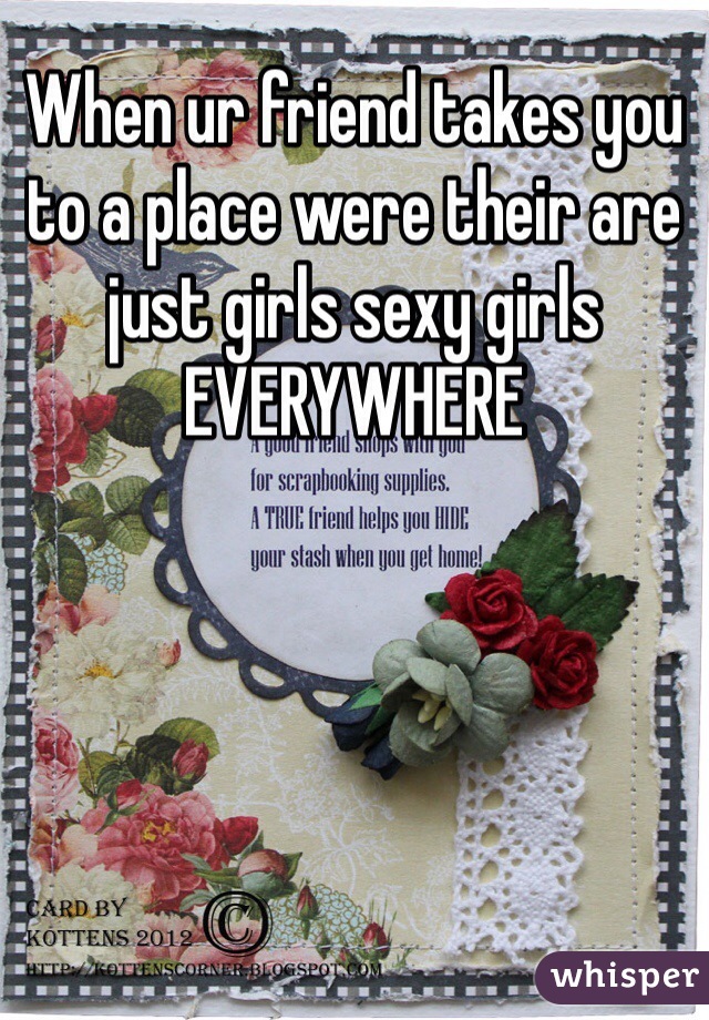 When ur friend takes you to a place were their are just girls sexy girls EVERYWHERE 