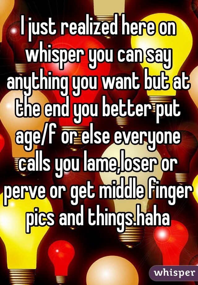 I just realized here on whisper you can say anything you want but at the end you better put age/f or else everyone calls you lame,loser or perve or get middle finger pics and things.haha