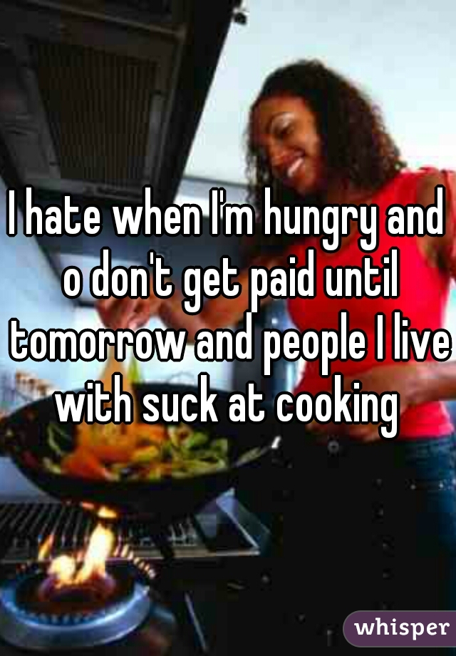 I hate when I'm hungry and o don't get paid until tomorrow and people I live with suck at cooking 