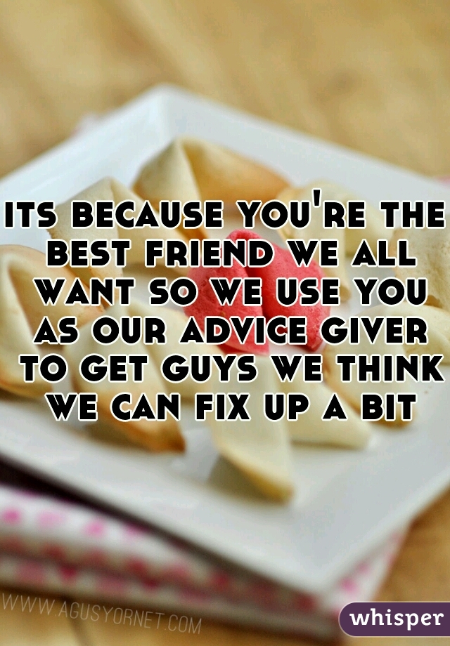 its because you're the best friend we all want so we use you as our advice giver to get guys we think we can fix up a bit