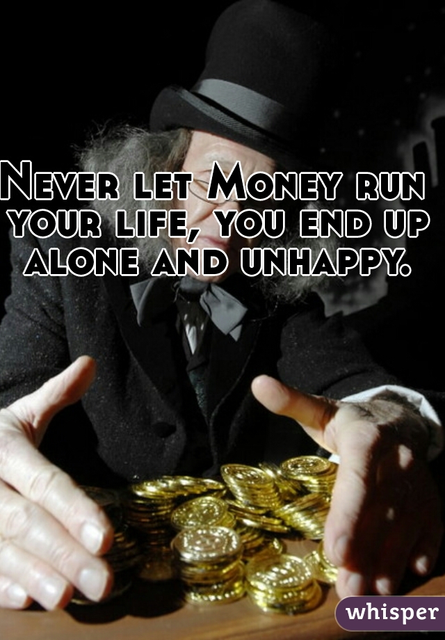Never let Money run your life, you end up alone and unhappy.