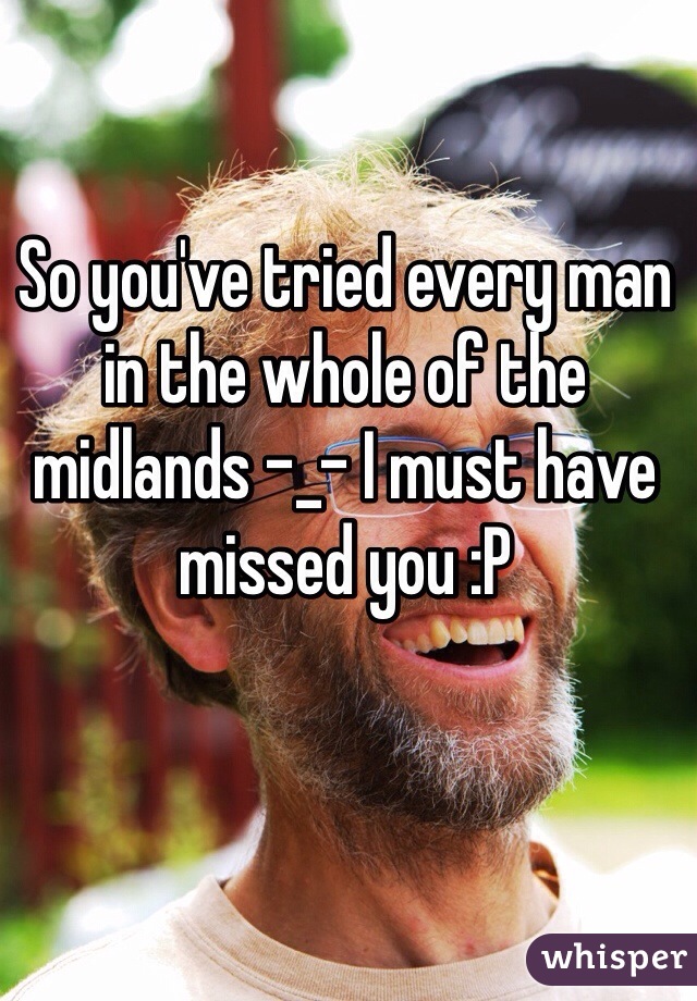 So you've tried every man in the whole of the midlands -_- I must have missed you :P