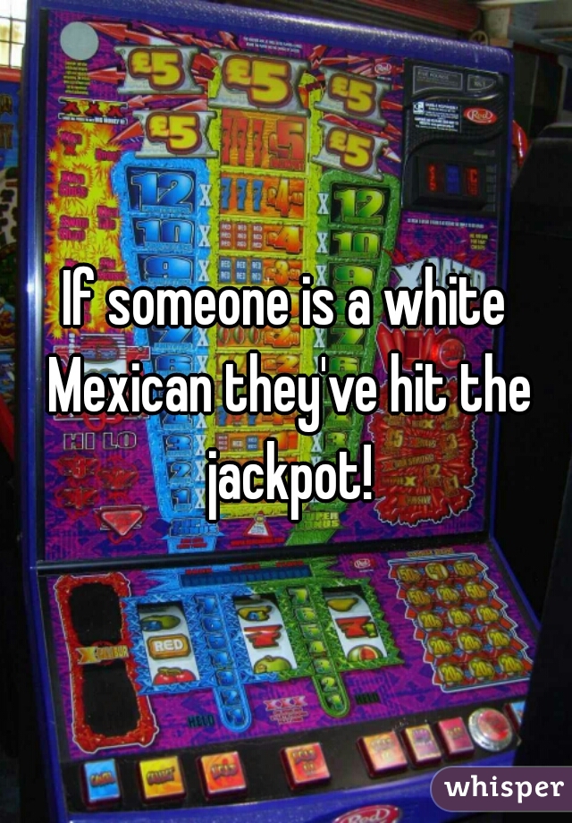 If someone is a white Mexican they've hit the jackpot!