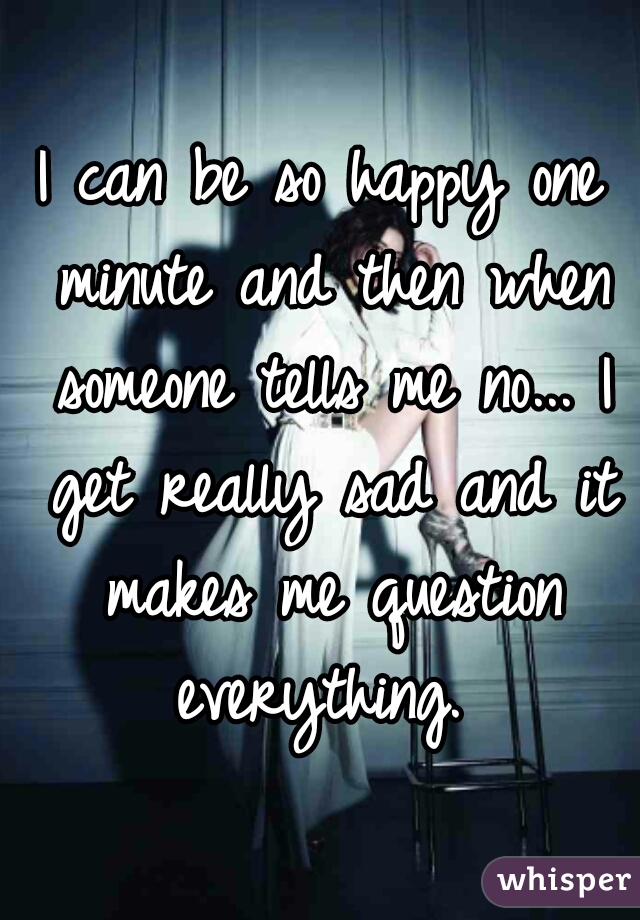 I can be so happy one minute and then when someone tells me no... I get really sad and it makes me question everything. 