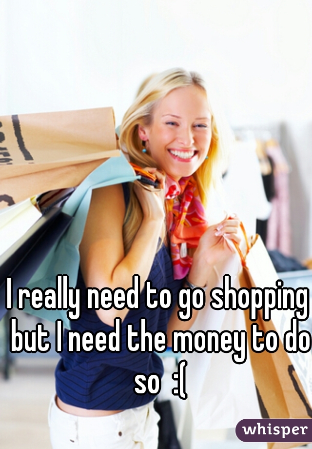 I really need to go shopping but I need the money to do so  :(
