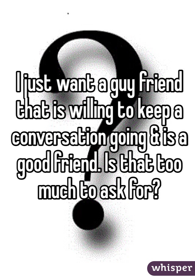 I just want a guy friend that is willing to keep a conversation going & is a good friend. Is that too much to ask for? 