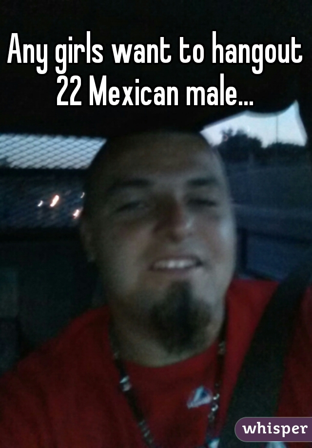Any girls want to hangout 22 Mexican male... 