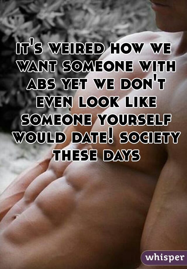 it's weired how we want someone with abs yet we don't even look like someone yourself would date! society these days