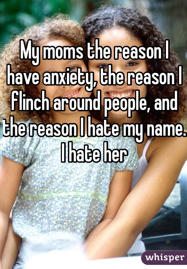 My moms the reason I have anxiety, the reason I flinch around people, and the reason I hate my name. I hate her 