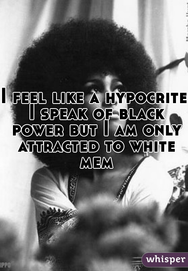 I feel like a hypocrite I speak of black power but I am only attracted to white mem