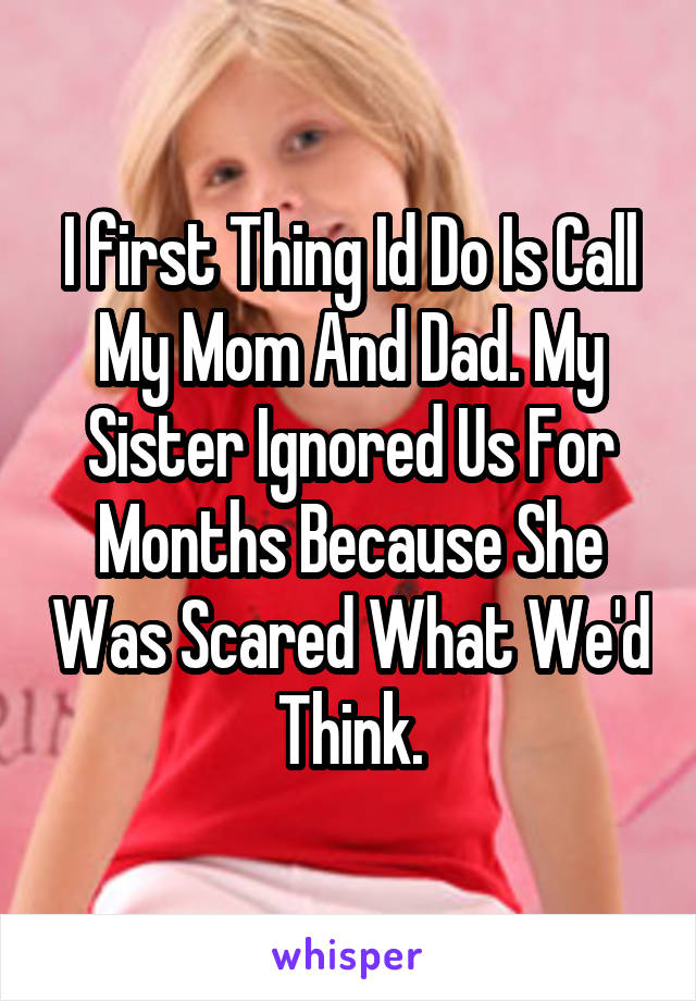 I first Thing Id Do Is Call My Mom And Dad. My Sister Ignored Us For Months Because She Was Scared What We'd Think.