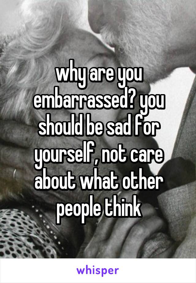 why are you embarrassed? you should be sad for yourself, not care about what other people think