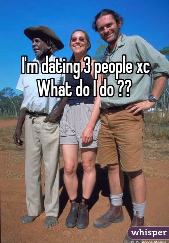  I'm dating 3 people xc 
What do I do ??